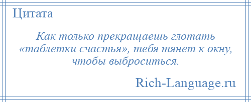 
    Как только прекращаешь глотать «таблетки счастья», тебя тянет к окну, чтобы выброситься.