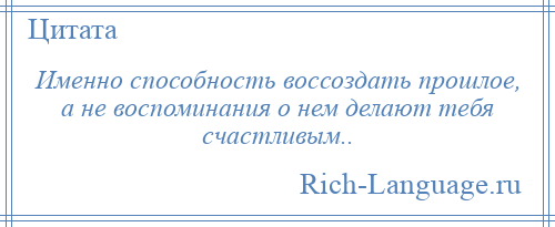 
    Именно способность воссоздать прошлое, а не воспоминания о нем делают тебя счастливым..