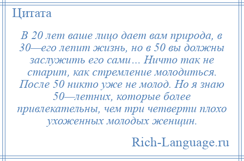 
    В 20 лет ваше лицо дает вам природа, в 30—его лепит жизнь, но в 50 вы должны заслужить его сами… Ничто так не старит, как стремление молодиться. После 50 никто уже не молод. Но я знаю 50—летних, которые более привлекательны, чем три четверти плохо ухоженных молодых женщин.