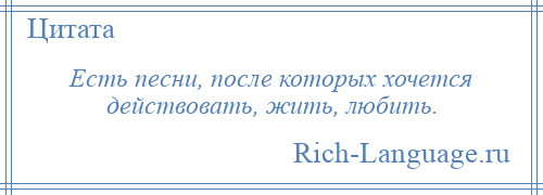 
    Есть песни, после которых хочется действовать, жить, любить.