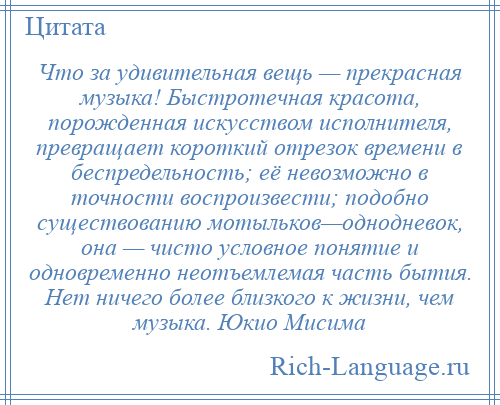 
    Что за удивительная вещь — прекрасная музыка! Быстротечная красота, порожденная искусством исполнителя, превращает короткий отрезок времени в беспредельность; её невозможно в точности воспроизвести; подобно существованию мотыльков—однодневок, она — чисто условное понятие и одновременно неотъемлемая часть бытия. Нет ничего более близкого к жизни, чем музыка. Юкио Мисима