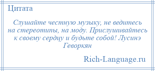 
    Слушайте честную музыку, не ведитесь на стереотипы, на моду. Прислушивайтесь к своему сердцу и будьте собой! Лусинэ Геворкян