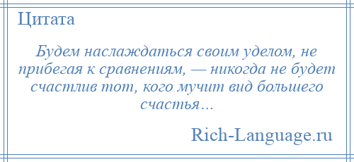 
    Будем наслаждаться своим уделом, не прибегая к сравнениям, — никогда не будет счастлив тот, кого мучит вид большего счастья…
