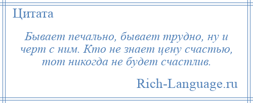
    Бывает печально, бывает трудно, ну и черт с ним. Кто не знает цену счастью, тот никогда не будет счастлив.