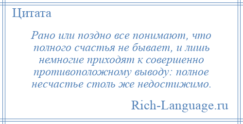 
    Рано или поздно все понимают, что полного счастья не бывает, и лишь немногие приходят к совершенно противоположному выводу: полное несчастье столь же недостижимо.