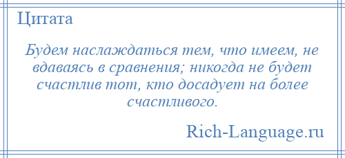 
    Будем наслаждаться тем, что имеем, не вдаваясь в сравнения; никогда не будет счастлив тот, кто досадует на более счастливого.