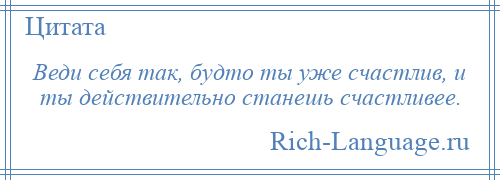 
    Веди себя так, будто ты уже счастлив, и ты действительно станешь счастливее.
