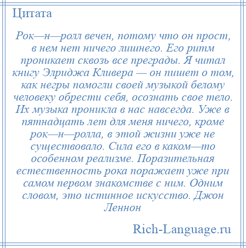 
    Рок—н—ролл вечен, потому что он прост, в нем нет ничего лишнего. Его ритм проникает сквозь все преграды. Я читал книгу Элриджа Кливера — он пишет о том, как негры помогли своей музыкой белому человеку обрести себя, осознать свое тело. Их музыка проникла в нас навсегда. Уже в пятнадцать лет для меня ничего, кроме рок—н—ролла, в этой жизни уже не существовало. Сила его в каком—то особенном реализме. Поразительная естественность рока поражает уже при самом первом знакомстве с ним. Одним словом, это истинное искусство. Джон Леннон