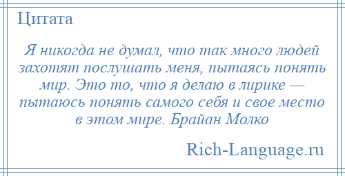 
    Я никогда не думал, что так много людей захотят послушать меня, пытаясь понять мир. Это то, что я делаю в лирике — пытаюсь понять самого себя и свое место в этом мире. Брайан Молко