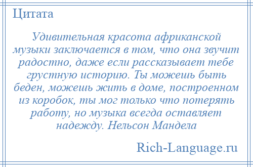 
    Удивительная красота африканской музыки заключается в том, что она звучит радостно, даже если рассказывает тебе грустную историю. Ты можешь быть беден, можешь жить в доме, построенном из коробок, ты мог только что потерять работу, но музыка всегда оставляет надежду. Нельсон Мандела