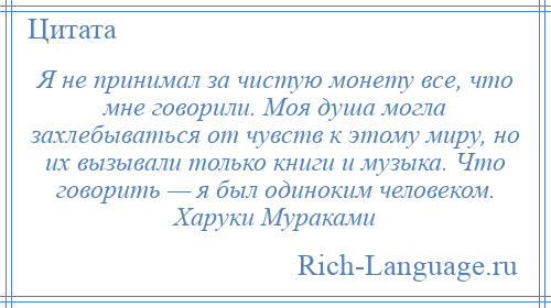 
    Я не принимал за чистую монету все, что мне говорили. Моя душа могла захлебываться от чувств к этому миру, но их вызывали только книги и музыка. Что говорить — я был одиноким человеком. Харуки Мураками