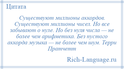 
    Существуют миллионы аккордов. Существуют миллионы чисел. Но все забывают о нуле. Но без нуля числа — не более чем арифметика. Без пустого аккорда музыка — не более чем шум. Терри Пратчетт