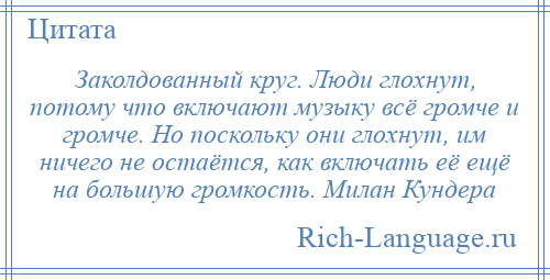 
    Заколдованный круг. Люди глохнут, потому что включают музыку всё громче и громче. Но поскольку они глохнут, им ничего не остаётся, как включать её ещё на большую громкость. Милан Кундера