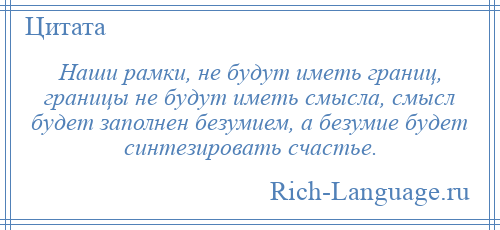 
    Наши рамки, не будут иметь границ, границы не будут иметь смысла, смысл будет заполнен безумием, а безумие будет синтезировать счастье.