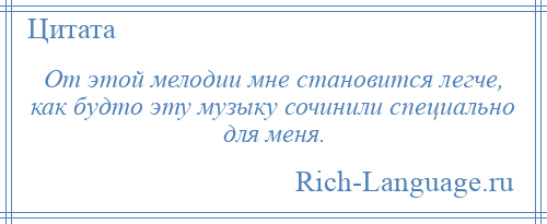 
    От этой мелодии мне становится легче, как будто эту музыку сочинили специально для меня.