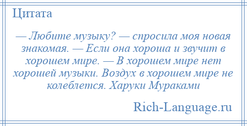 
    — Любите музыку? — спросила моя новая знакомая. — Если она хороша и звучит в хорошем мире. — В хорошем мире нет хорошей музыки. Воздух в хорошем мире не колеблется. Харуки Мураками