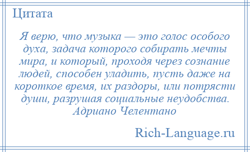 
    Я верю, что музыка — это голос особого духа, задача которого собирать мечты мира, и который, проходя через сознание людей, способен уладить, пусть даже на короткое время, их раздоры, или потрясти души, разрушая социальные неудобства. Адриано Челентано