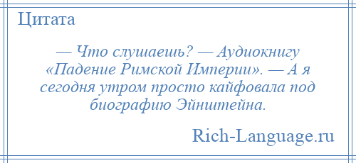 
    — Что слушаешь? — Аудиокнигу «Падение Римской Империи». — А я сегодня утром просто кайфовала под биографию Эйнштейна.