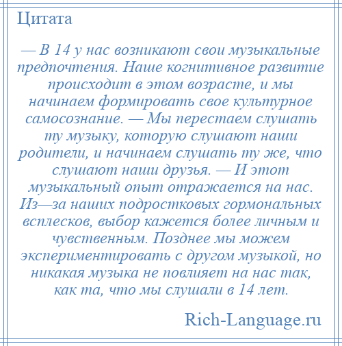 
    — В 14 у нас возникают свои музыкальные предпочтения. Наше когнитивное развитие происходит в этом возрасте, и мы начинаем формировать свое культурное самосознание. — Мы перестаем слушать ту музыку, которую слушают наши родители, и начинаем слушать ту же, что слушают наши друзья. — И этот музыкальный опыт отражается на нас. Из—за наших подростковых гормональных всплесков, выбор кажется более личным и чувственным. Позднее мы можем экспериментировать с другом музыкой, но никакая музыка не повлияет на нас так, как та, что мы слушали в 14 лет.