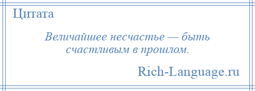 
    Величайшее несчастье — быть счастливым в прошлом.