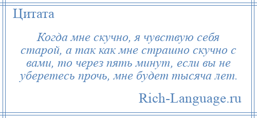 
    Когда мне скучно, я чувствую себя старой, а так как мне страшно скучно с вами, то через пять минут, если вы не уберетесь прочь, мне будет тысяча лет.