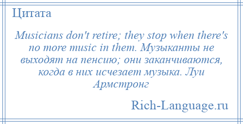 
    Musicians don't retire; they stop when there's no more music in them. Музыканты не выходят на пенсию; они заканчиваются, когда в них исчезает музыка. Луи Армстронг