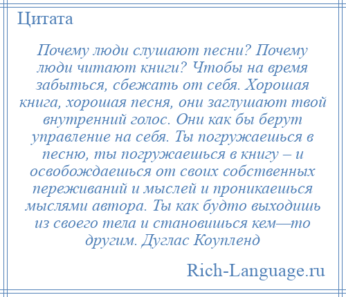 
    Почему люди слушают песни? Почему люди читают книги? Чтобы на время забыться, сбежать от себя. Хорошая книга, хорошая песня, они заглушают твой внутренний голос. Они как бы берут управление на себя. Ты погружаешься в песню, ты погружаешься в книгу – и освобождаешься от своих собственных переживаний и мыслей и проникаешься мыслями автора. Ты как будто выходишь из своего тела и становишься кем—то другим. Дуглас Коупленд