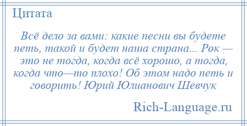 
    Всё дело за вами: какие песни вы будете петь, такой и будет наша страна... Рок — это не тогда, когда всё хорошо, а тогда, когда что—то плохо! Об этом надо петь и говорить! Юрий Юлианович Шевчук