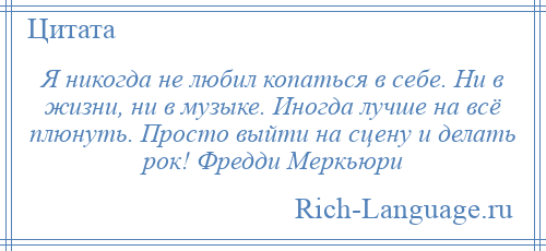 
    Я никогда не любил копаться в себе. Ни в жизни, ни в музыке. Иногда лучше на всё плюнуть. Просто выйти на сцену и делать рок! Фредди Меркьюри