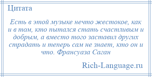 
    Есть в этой музыке нечто жестокое, как и в том, кто пытался стать счастливым и добрым, а вместо того заставил других страдать и теперь сам не знает, кто он и что. Франсуаза Саган