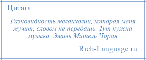 
    Разновидность меланхолии, которая меня мучит, словом не передашь. Тут нужна музыка. Эмиль Мишель Чоран