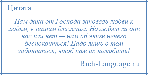 
    Нам дана от Господа заповедь любви к людям, к нашим ближним. Но любят ли они нас или нет — нам об этом нечего беспокоиться! Надо лишь о том заботиться, чтоб нам их полюбить!