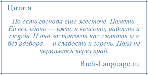 
    Но есть господа еще жесточе. Память. Ей все едино — ужас и красота, радость и скорбь. И она заставляет нас глотать все без разбора — и сладость и горечь. Пока не перельется через край.