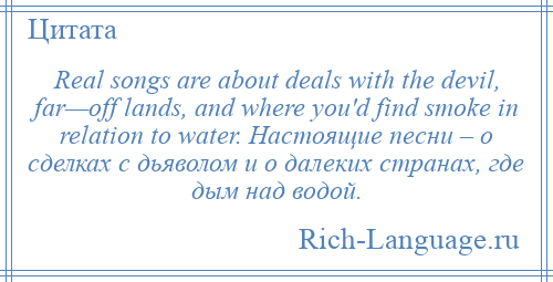 
    Real songs are about deals with the devil, far—off lands, and where you'd find smoke in relation to water. Настоящие песни – о сделках с дьяволом и о далеких странах, где дым над водой.