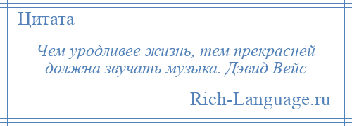 
    Чем уродливее жизнь, тем прекрасней должна звучать музыка. Дэвид Вейс