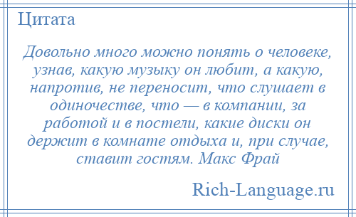 
    Довольно много можно понять о человеке, узнав, какую музыку он любит, а какую, напротив, не переносит, что слушает в одиночестве, что — в компании, за работой и в постели, какие диски он держит в комнате отдыха и, при случае, ставит гостям. Макс Фрай