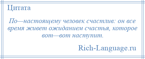 
    По—настоящему человек счастлив: он все время живет ожиданием счастья, которое вот—вот наступит.