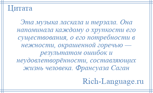 
    Эта музыка ласкала и терзала. Она напоминала каждому о хрупкости его существования, о его потребности в нежности, окрашенной горечью — результатом ошибок и неудовлетворённости, составляющих жизнь человека. Франсуаза Саган