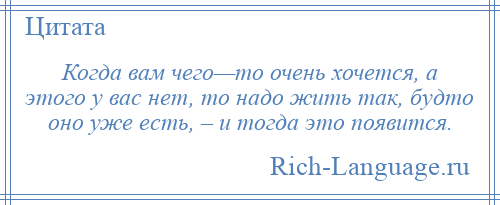 
    Когда вам чего—то очень хочется, а этого у вас нет, то надо жить так, будто оно уже есть, – и тогда это появится.