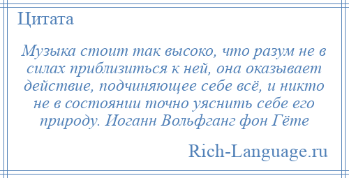 
    Музыка стоит так высоко, что разум не в силах приблизиться к ней, она оказывает действие, подчиняющее себе всё, и никто не в состоянии точно уяснить себе его природу. Иоганн Вольфганг фон Гёте
