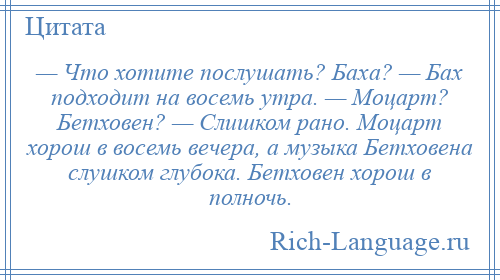 
    — Что хотите послушать? Баха? — Бах подходит на восемь утра. — Моцарт? Бетховен? — Слишком рано. Моцарт хорош в восемь вечера, а музыка Бетховена слушком глубока. Бетховен хорош в полночь.