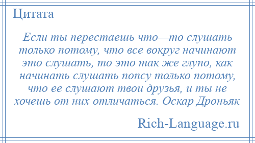 
    Если ты перестаешь что—то слушать только потому, что все вокруг начинают это слушать, то это так же глупо, как начинать слушать попсу только потому, что ее слушают твои друзья, и ты не хочешь от них отличаться. Оскар Дроньяк