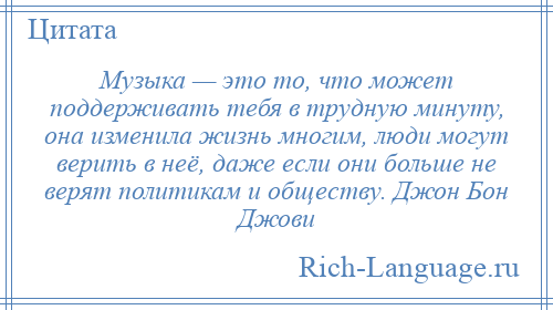 
    Музыка — это то, что может поддерживать тебя в трудную минуту, она изменила жизнь многим, люди могут верить в неё, даже если они больше не верят политикам и обществу. Джон Бон Джови