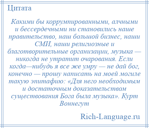 
    Какими бы коррумпированными, алчными и бессердечными ни становились наше правительство, наш большой бизнес, наши СМИ, наши религиозные и благотворительные организации, музыка — никогда не утратит очарования. Если когда—нибудь я все же умру — не дай бог, конечно — прошу написать на моей могиле такую эпитафию: «Для него необходимым и достаточным доказательством существования Бога была музыка». Курт Воннегут