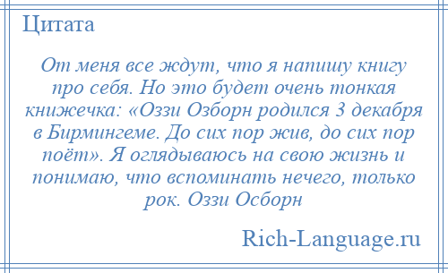 
    От меня все ждут, что я напишу книгу про себя. Но это будет очень тонкая книжечка: «Оззи Озборн родился 3 декабря в Бирмингеме. До сих пор жив, до сих пор поёт». Я оглядываюсь на свою жизнь и понимаю, что вспоминать нечего, только рок. Оззи Осборн