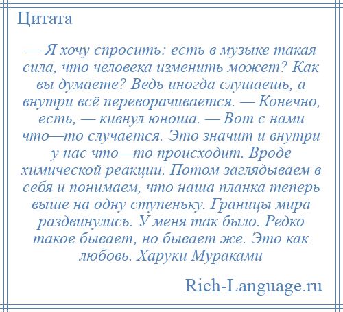 
    — Я хочу спросить: есть в музыке такая сила, что человека изменить может? Как вы думаете? Ведь иногда слушаешь, а внутри всё переворачивается. — Конечно, есть, — кивнул юноша. — Вот с нами что—то случается. Это значит и внутри у нас что—то происходит. Вроде химической реакции. Потом заглядываем в себя и понимаем, что наша планка теперь выше на одну ступеньку. Границы мира раздвинулись. У меня так было. Редко такое бывает, но бывает же. Это как любовь. Харуки Мураками