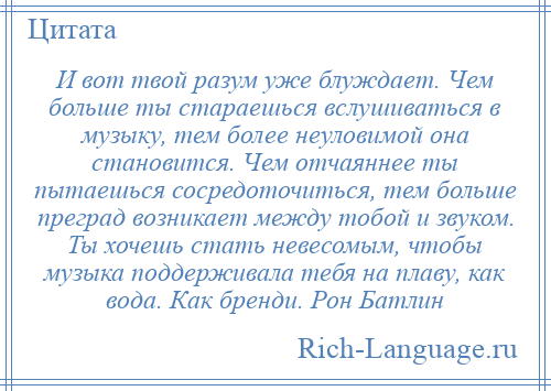 
    И вот твой разум уже блуждает. Чем больше ты стараешься вслушиваться в музыку, тем более неуловимой она становится. Чем отчаяннее ты пытаешься сосредоточиться, тем больше преград возникает между тобой и звуком. Ты хочешь стать невесомым, чтобы музыка поддерживала тебя на плаву, как вода. Как бренди. Рон Батлин