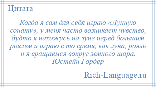 
    Когда я сам для себя играю «Лунную сонату», у меня часто возникает чувство, будто я нахожусь на луне перед большим роялем и играю в то время, как луна, рояль и я вращаемся вокруг земного шара. Юстейн Гордер