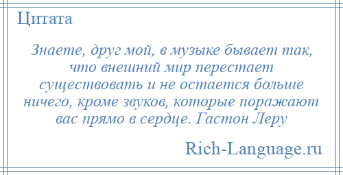 
    Знаете, друг мой, в музыке бывает так, что внешний мир перестает существовать и не остается больше ничего, кроме звуков, которые поражают вас прямо в сердце. Гастон Леру