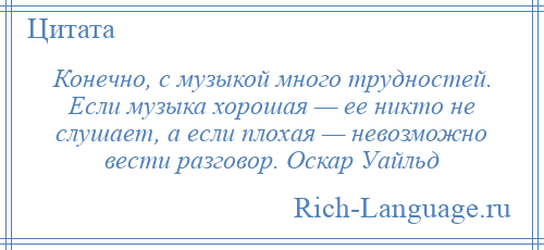 
    Конечно, с музыкой много трудностей. Если музыка хорошая — ее никто не слушает, а если плохая — невозможно вести разговор. Оскар Уайльд